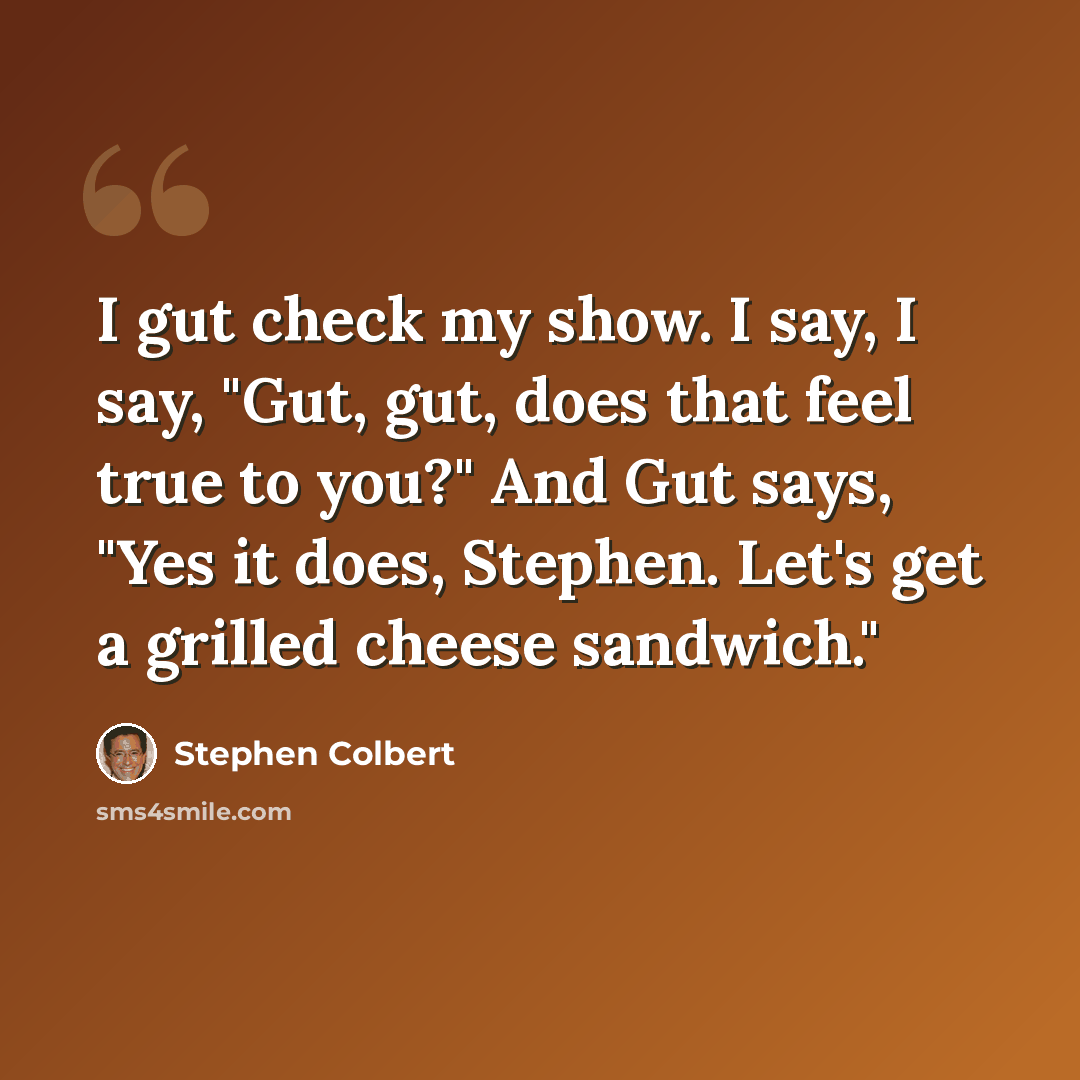 “I gut check my show. I say, I say, "Gut, gut, does that feel true to you?" And Gut says, "Yes it does, Stephen. Let's get a grilled cheese sandwich."” quote by Stephen Colbert