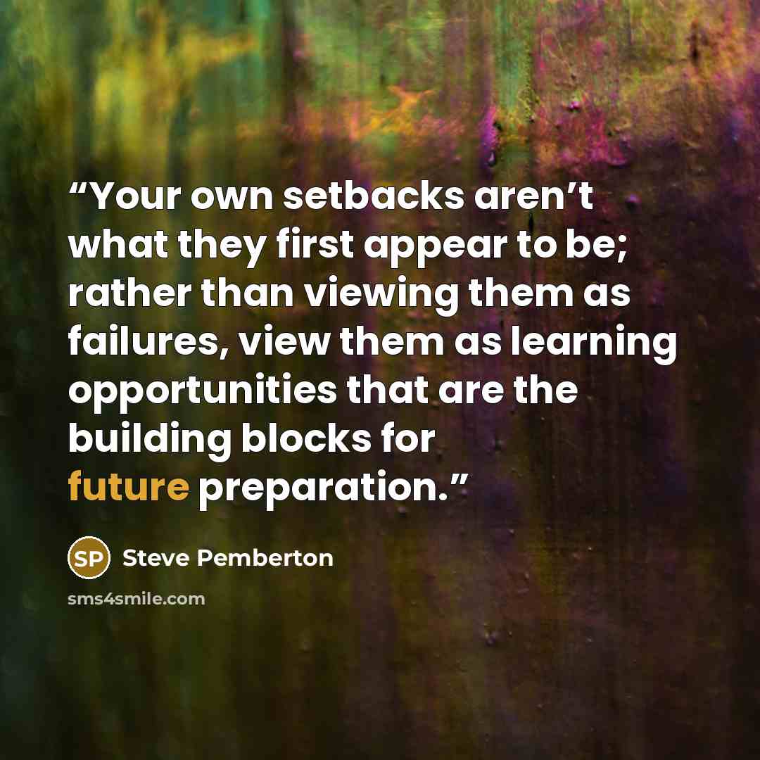 “Your own setbacks aren’t what they first appear to be; rather than viewing them as failures, view them as learning opportunities that are the building blocks for future preparation.” quote by Steve Pemberton
