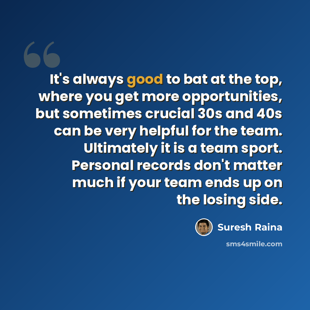 “It's always good to bat at the top, where you get more opportunities, but sometimes crucial 30s and 40s can be very helpful for the team. Ultimately it is a team sport. Personal records don't matter much if your team ends up on the losing side.” quote by Suresh Raina
