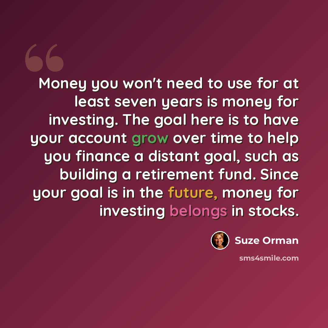 “Money you won't need to use for at least seven years is money for investing. The goal here is to have your account grow over time to help you finance a distant goal, such as building a retirement fund. Since your goal is in the future, money for investing belongs in stocks.” quote by Suze Orman