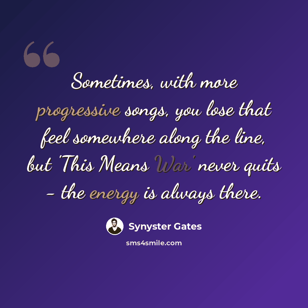“Sometimes, with more progressive songs, you lose that feel somewhere along the line, but 'This Means War' never quits - the energy is always there.” quote by Synyster Gates