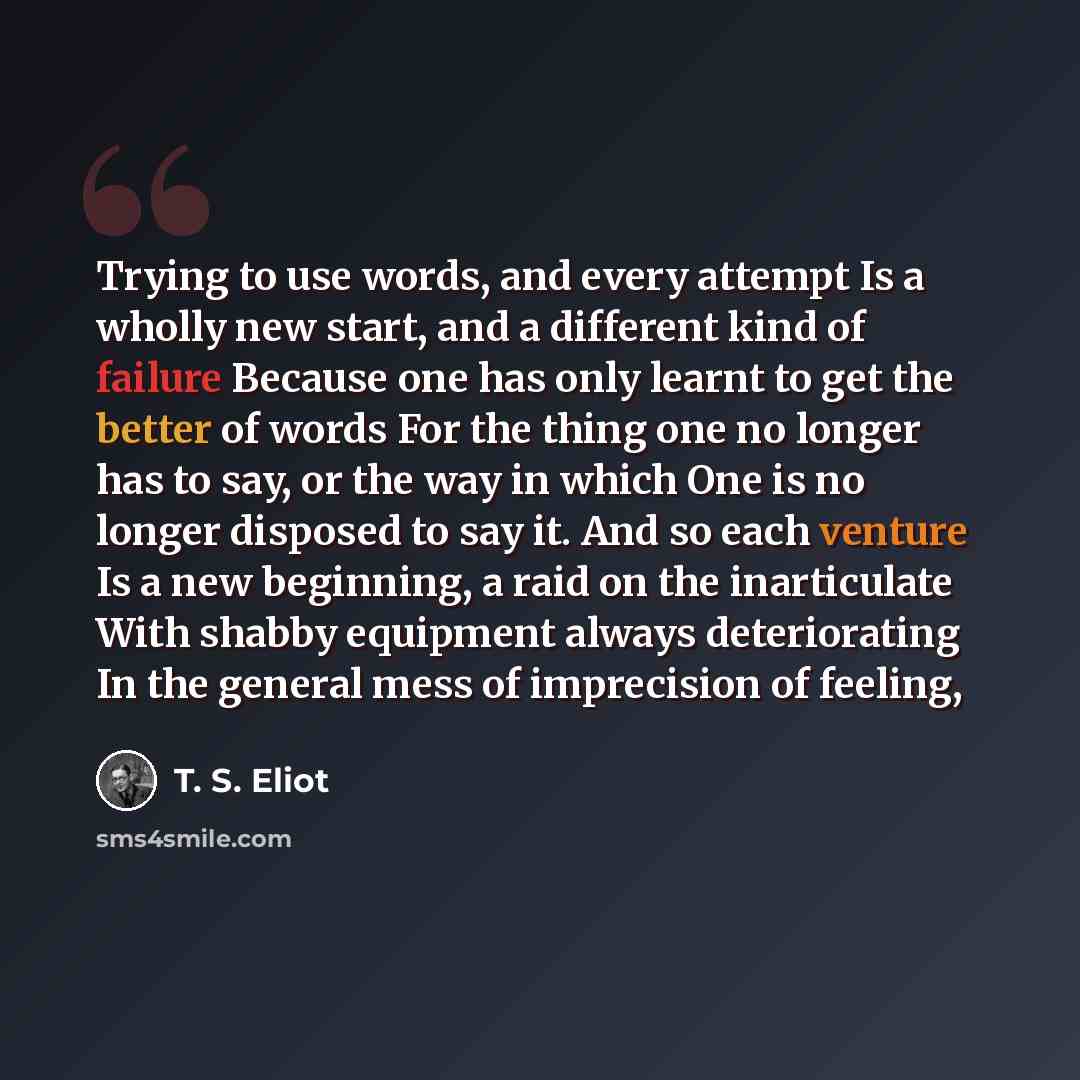 “Trying to use words, and every attempt Is a wholly new start, and a different kind of failure Because one has only learnt to get the better of words For the thing one no longer has to say, or the way in which One is no longer disposed to say it. And so each venture Is a new beginning, a raid on…” quote by T. S. Eliot