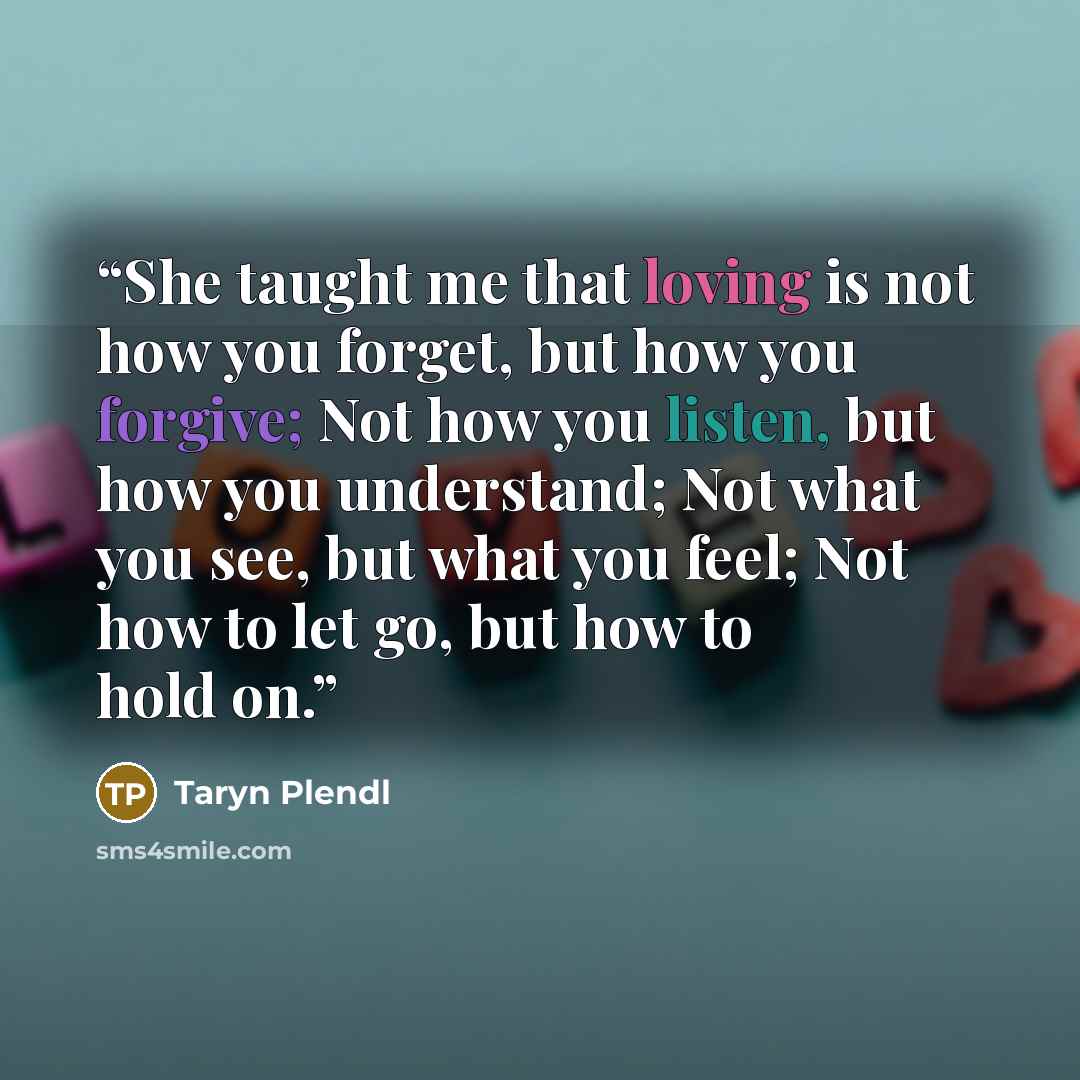 “She taught me that loving is not how you forget, but how you forgive; Not how you listen, but how you understand; Not what you see, but what you feel; Not how to let go, but how to hold on.” quote by Taryn Plendl