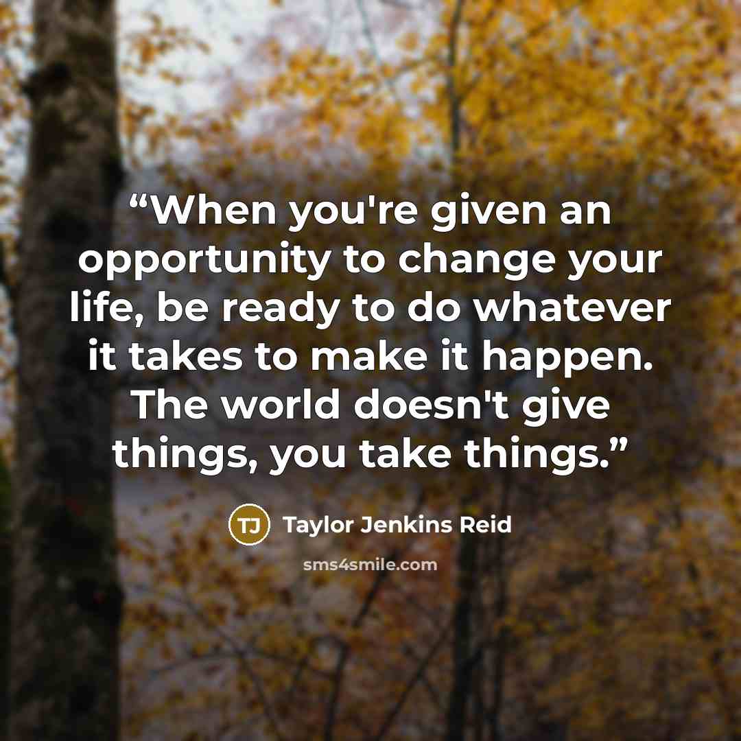 “When you're given an opportunity to change your life, be ready to do whatever it takes to make it happen. The world doesn't give things, you take things.” quote by Taylor Jenkins Reid