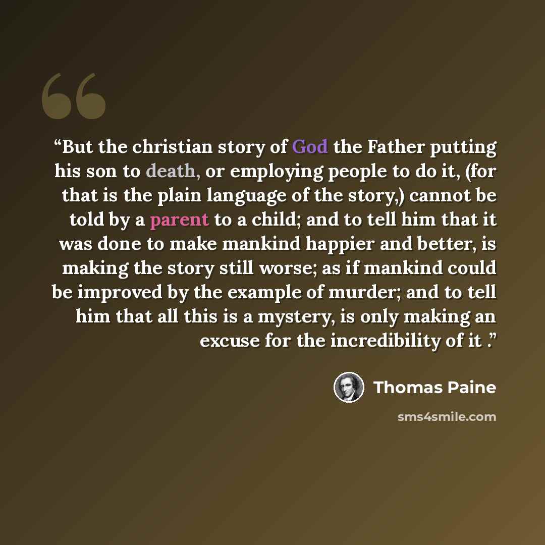 “But the christian story of God the Father putting his son to death, or employing people to do it, (for that is the plain language of the story,) cannot be told by a parent to a child; and to tell him that it was done to make mankind happier and better, is making the story still worse; as if…” quote by Thomas Paine
