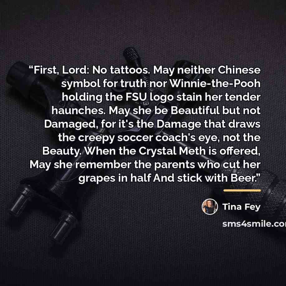 “First, Lord: No tattoos. May neither Chinese symbol for truth nor Winnie-the-Pooh holding the FSU logo stain her tender haunches. May she be Beautiful but not Damaged, for it's the Damage that draws the creepy soccer coach's eye, not the Beauty. When the Crystal Meth is offered, May she remember…” quote by Tina Fey