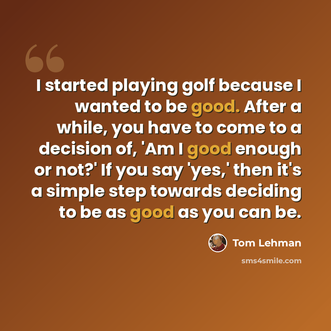“I started playing golf because I wanted to be good. After a while, you have to come to a decision of, 'Am I good enough or not?' If you say 'yes,' then it's a simple step towards deciding to be as good as you can be.” quote by Tom Lehman