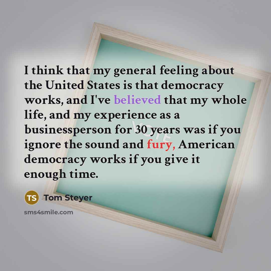 “I think that my general feeling about the United States is that democracy works, and I've believed that my whole life, and my experience as a businessperson for 30 years was if you ignore the sound and fury, American democracy works if you give it enough time.” quote by Tom Steyer