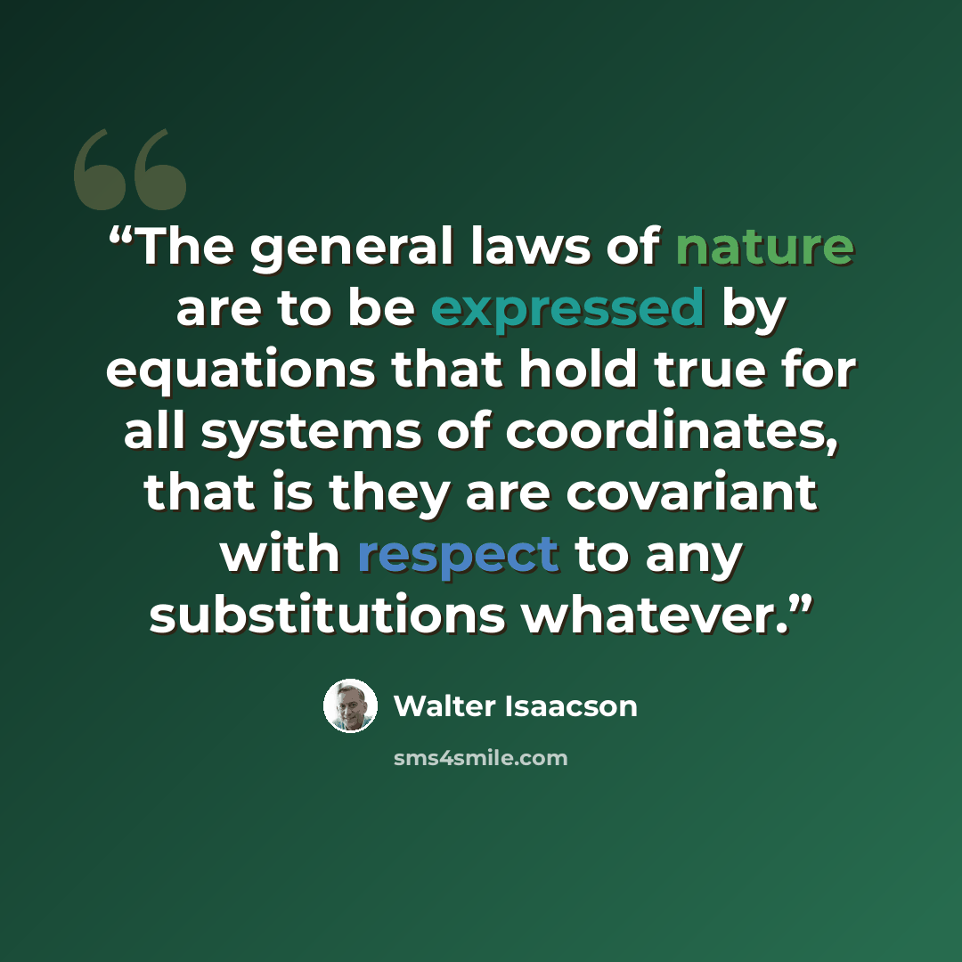 “The general laws of nature are to be expressed by equations that hold true for all systems of coordinates, that is they are covariant with respect to any substitutions whatever.” quote by Walter Isaacson