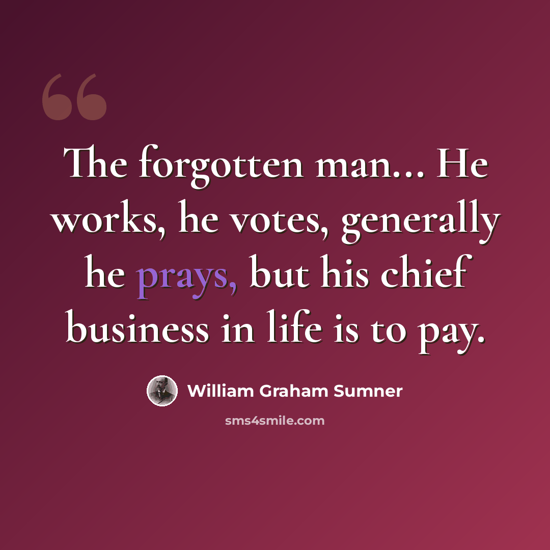 “The forgotten man... He works, he votes, generally he prays, but his chief business in life is to pay.” quote by William Graham Sumner