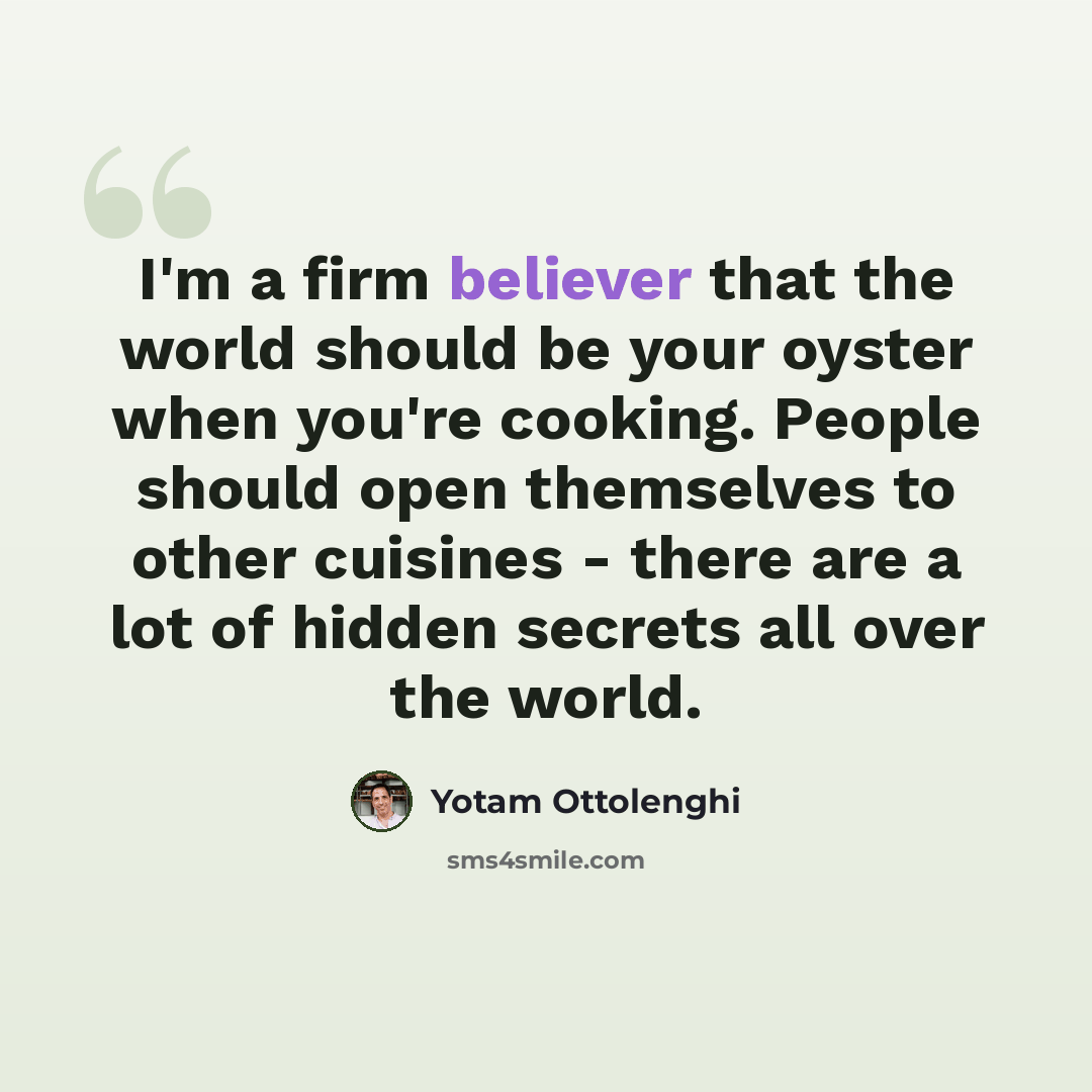 “I'm a firm believer that the world should be your oyster when you're cooking. People should open themselves to other cuisines - there are a lot of hidden secrets all over the world.” quote by Yotam Ottolenghi