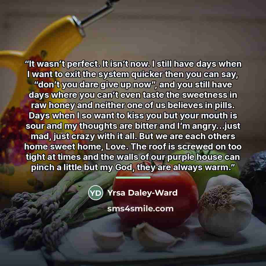 “It wasn’t perfect. It isn’t now. I still have days when I want to exit the system quicker then you can say, “don’t you dare give up now”, and you still have days where you can’t even taste the sweetness in raw honey and neither one of us believes in pills. Days when I so want to kiss you but your…” quote by Yrsa Daley-Ward