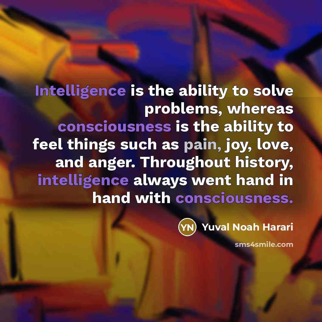 “Intelligence is the ability to solve problems, whereas consciousness is the ability to feel things such as pain, joy, love, and anger. Throughout history, intelligence always went hand in hand with consciousness.” quote by Yuval Noah Harari