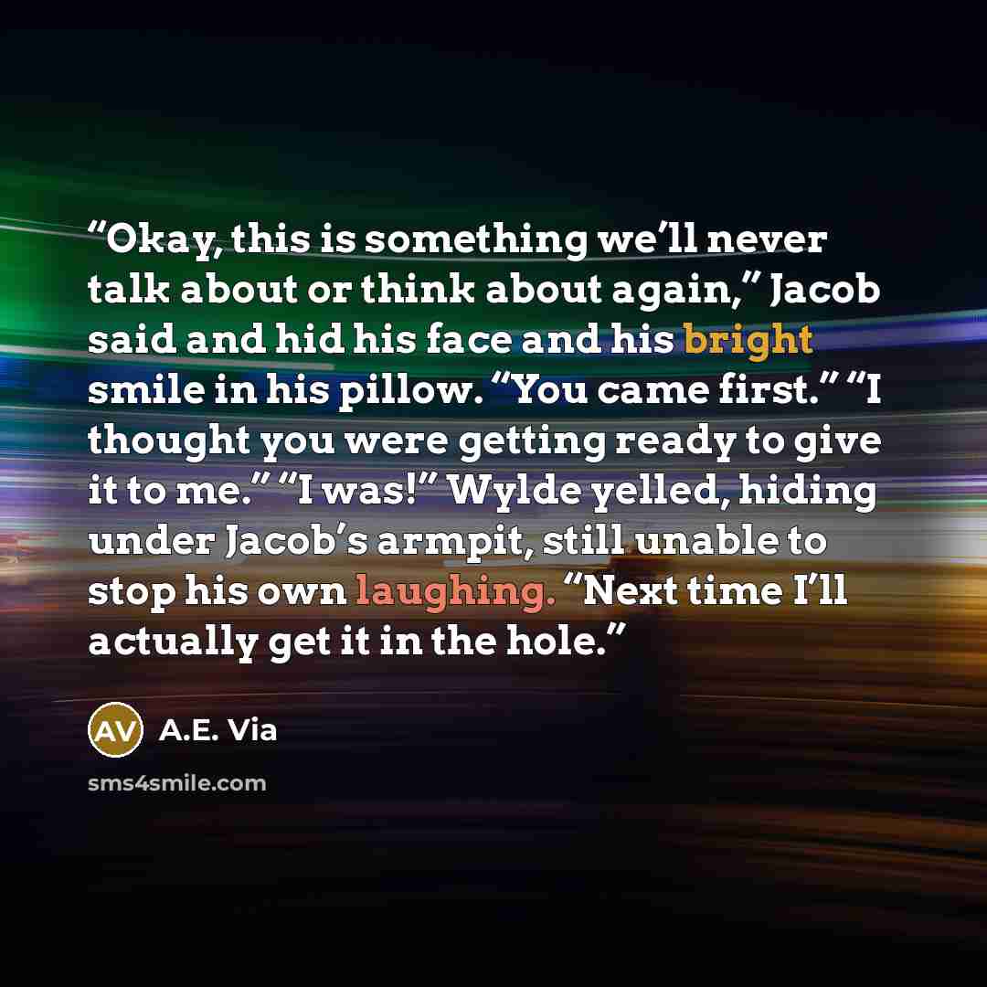 “Okay, this is something we’ll never talk about or think about again,” Jacob said and hid his face and his bright smile in his pillow. “You came first.” “I thought you were getting ready to give it to me.” “I was!” Wylde yelled, hiding under Jacob’s armpit, still unable to stop his own laughing…” quote by A.E. Via