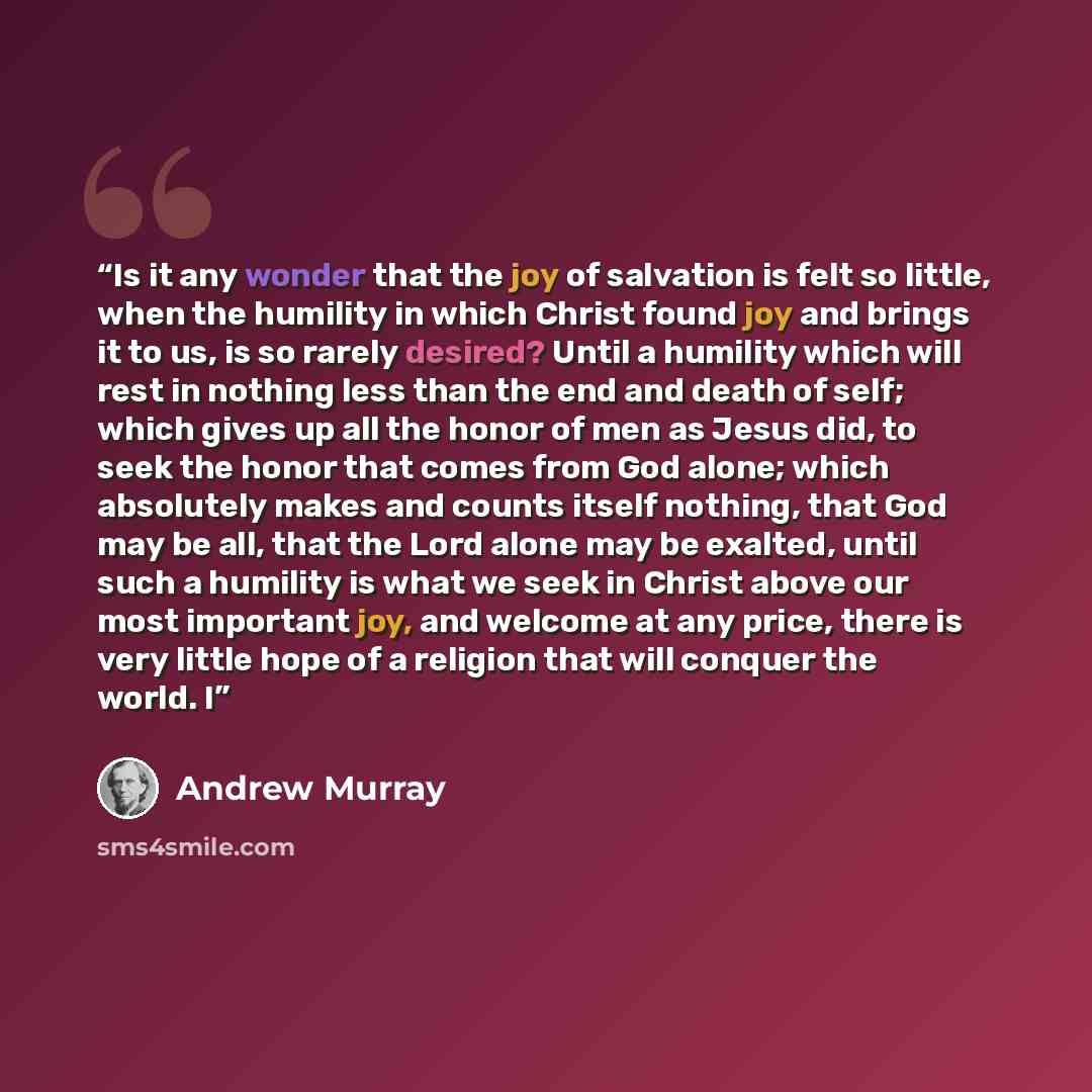 “Is it any wonder that the joy of salvation is felt so little, when the humility in which Christ found joy and brings it to us, is so rarely desired? Until a humility which will rest in nothing less than the end and death of self; which gives up all the honor of men as Jesus did, to seek the honor…” quote by Andrew Murray