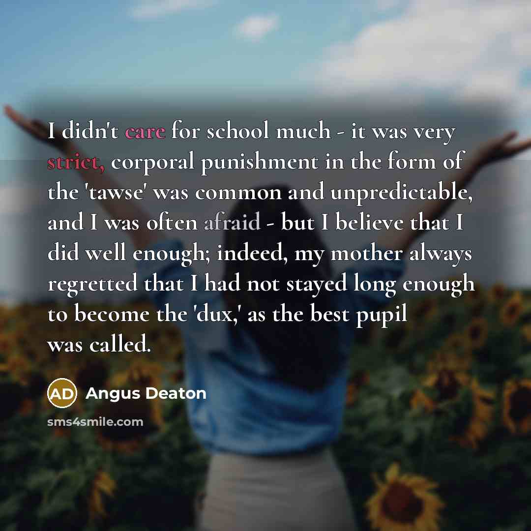 “I didn't care for school much - it was very strict, corporal punishment in the form of the 'tawse' was common and unpredictable, and I was often afraid - but I believe that I did well enough; indeed, my mother always regretted that I had not stayed long enough to become the 'dux,' as the best…” quote by Angus Deaton