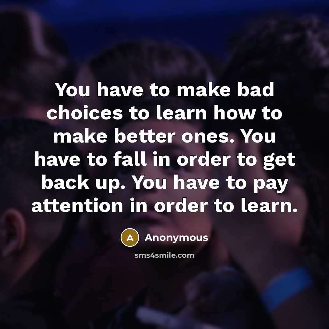 “You have to make bad choices to learn how to make better ones. You have to fall in order to get back up. You have to pay attention in order to learn.” quote by Anonymous