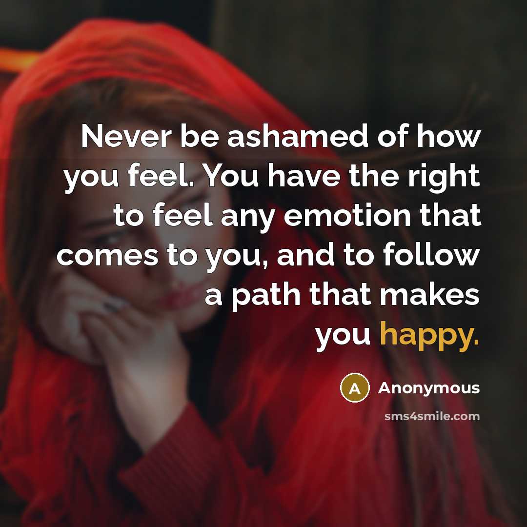 “Never be ashamed of how you feel. You have the right to feel any emotion that comes to you, and to follow a path that makes you happy.” quote by Anonymous