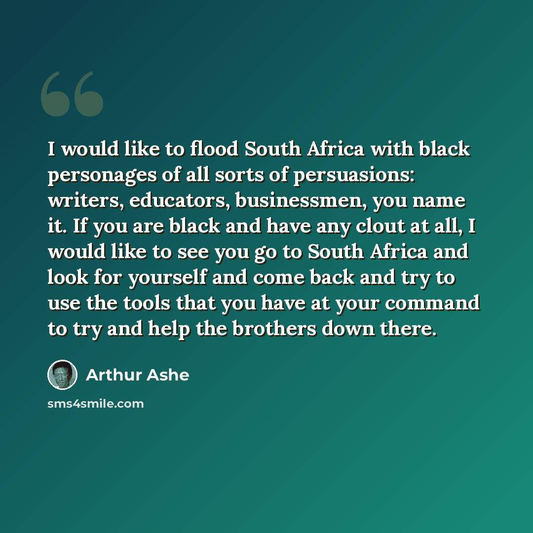 “I would like to flood South Africa with black personages of all sorts of persuasions: writers, educators, businessmen, you name it. If you are black and have any clout at all, I would like to see you go to South Africa and look for yourself and come back and try to use the tools that you have at…” quote by Arthur Ashe