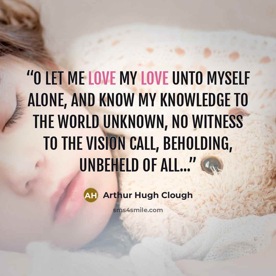“O let me love my love unto myself alone, And know my knowledge to the world unknown, No witness to the vision call, Beholding, unbeheld of all...” quote by Arthur Hugh Clough
