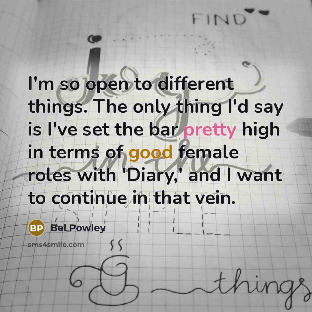 “I'm so open to different things. The only thing I'd say is I've set the bar pretty high in terms of good female roles with 'Diary,' and I want to continue in that vein.” quote by Bel Powley