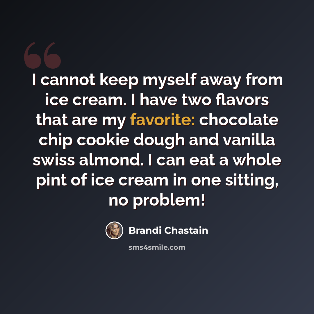 “I cannot keep myself away from ice cream. I have two flavors that are my favorite: chocolate chip cookie dough and vanilla swiss almond. I can eat a whole pint of ice cream in one sitting, no problem!” quote by Brandi Chastain