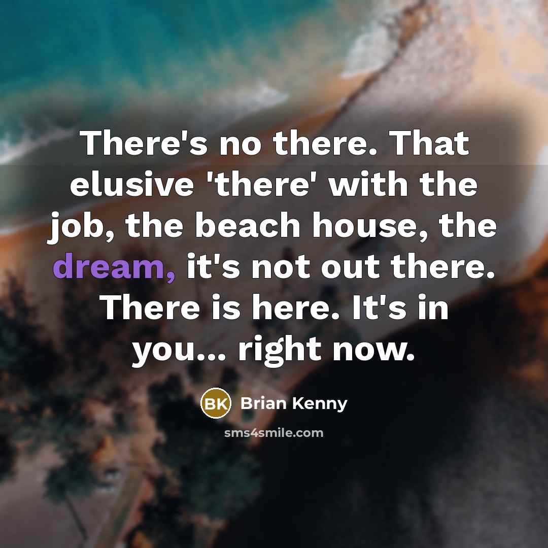 “There's no there. That elusive 'there' with the job, the beach house, the dream, it's not out there. There is here. It's in you... right now.” quote by Brian Kenny