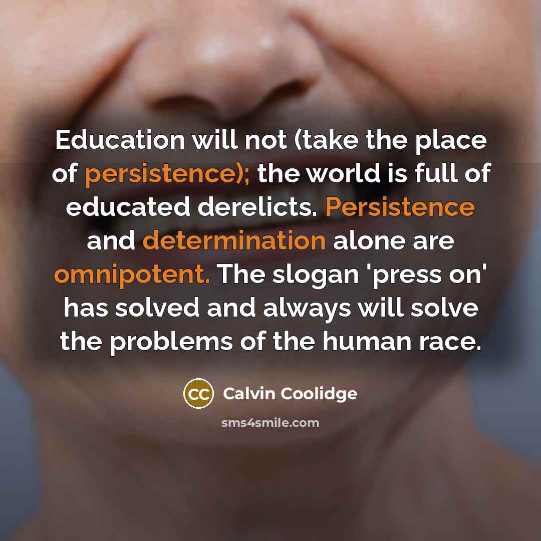 “Education will not (take the place of persistence); the world is full of educated derelicts. Persistence and determination alone are omnipotent. The slogan 'press on' has solved and always will solve the problems of the human race.” quote by Calvin Coolidge