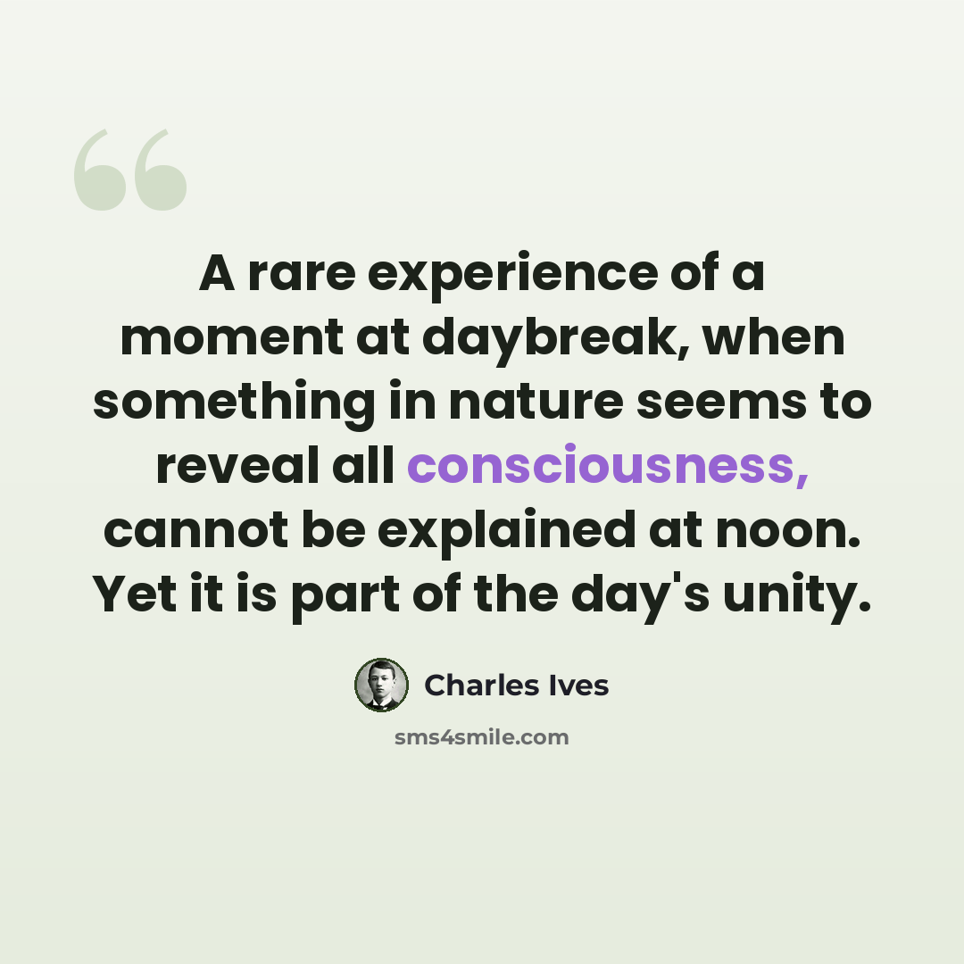 “A rare experience of a moment at daybreak, when something in nature seems to reveal all consciousness, cannot be explained at noon. Yet it is part of the day's unity.” quote by Charles Ives