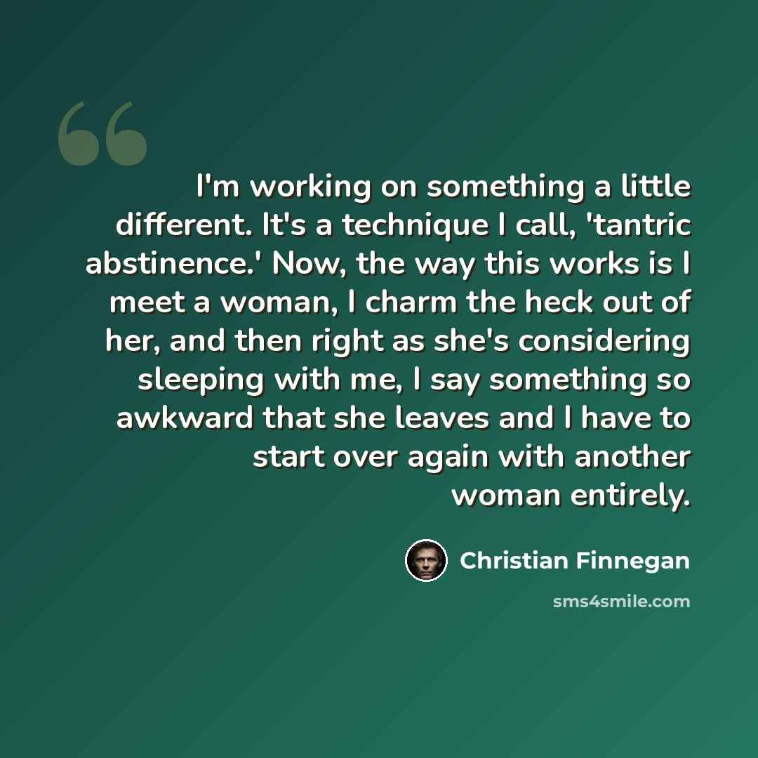 “I'm working on something a little different. It's a technique I call, 'tantric abstinence.' Now, the way this works is I meet a woman, I charm the heck out of her, and then right as she's considering sleeping with me, I say something so awkward that she leaves and I have to start over again with…” quote by Christian Finnegan