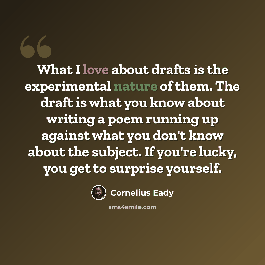 “What I love about drafts is the experimental nature of them. The draft is what you know about writing a poem running up against what you don't know about the subject. If you're lucky, you get to surprise yourself.” quote by Cornelius Eady