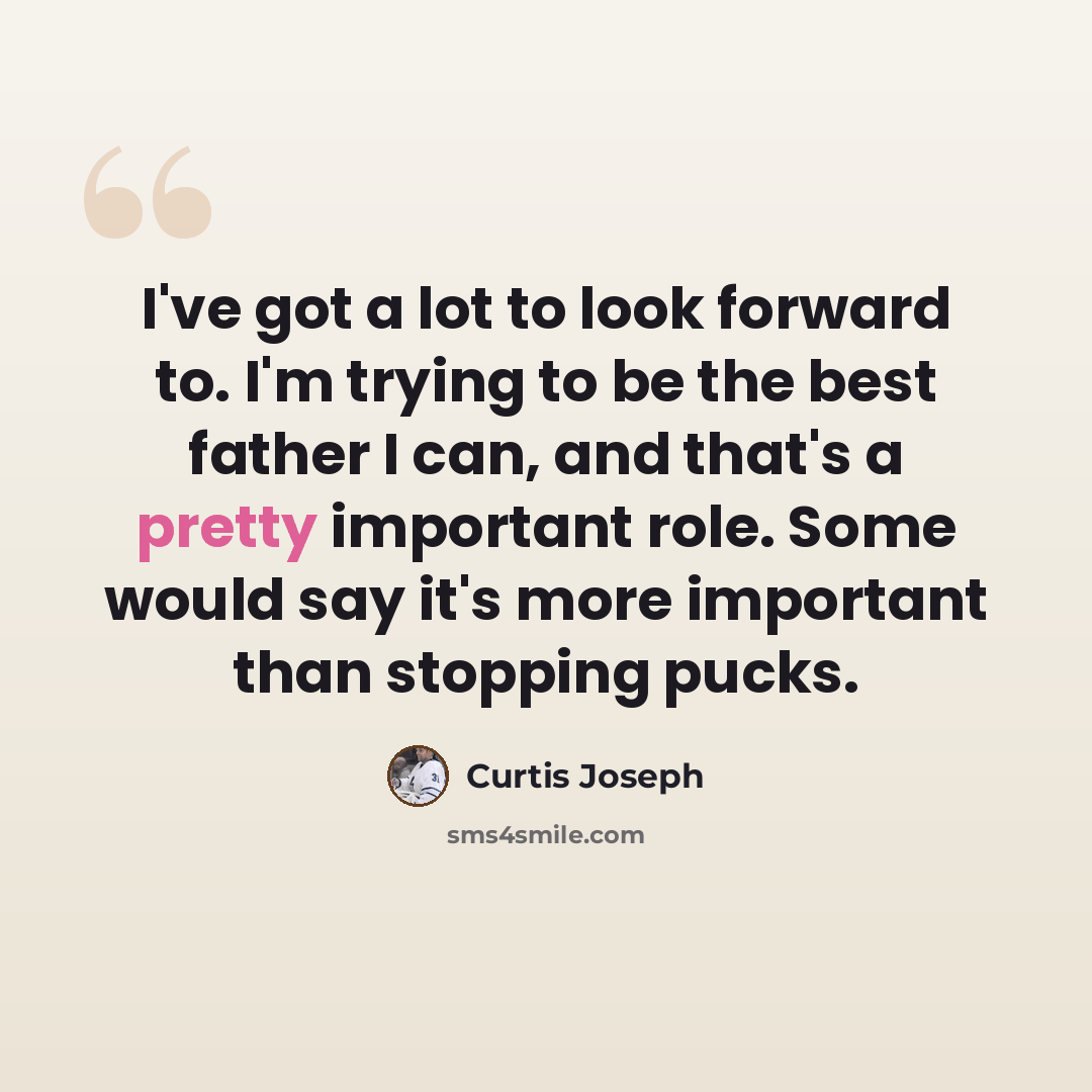 “I've got a lot to look forward to. I'm trying to be the best father I can, and that's a pretty important role. Some would say it's more important than stopping pucks.” quote by Curtis Joseph