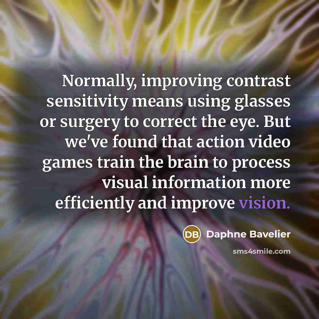 “Normally, improving contrast sensitivity means using glasses or surgery to correct the eye. But we've found that action video games train the brain to process visual information more efficiently and improve vision.” quote by Daphne Bavelier