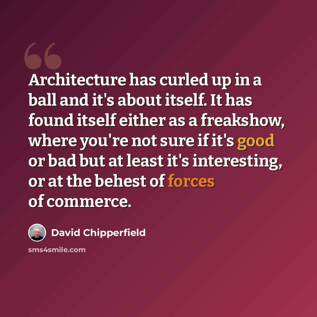 “Architecture has curled up in a ball and it's about itself. It has found itself either as a freakshow, where you're not sure if it's good or bad but at least it's interesting, or at the behest of forces of commerce.” quote by David Chipperfield