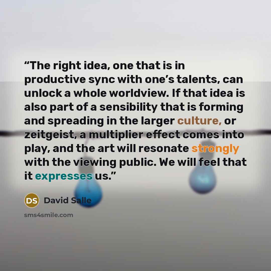 “The right idea, one that is in productive sync with one’s talents, can unlock a whole worldview. If that idea is also part of a sensibility that is forming and spreading in the larger culture, or zeitgeist, a multiplier effect comes into play, and the art will resonate strongly with the viewing…” quote by David Salle