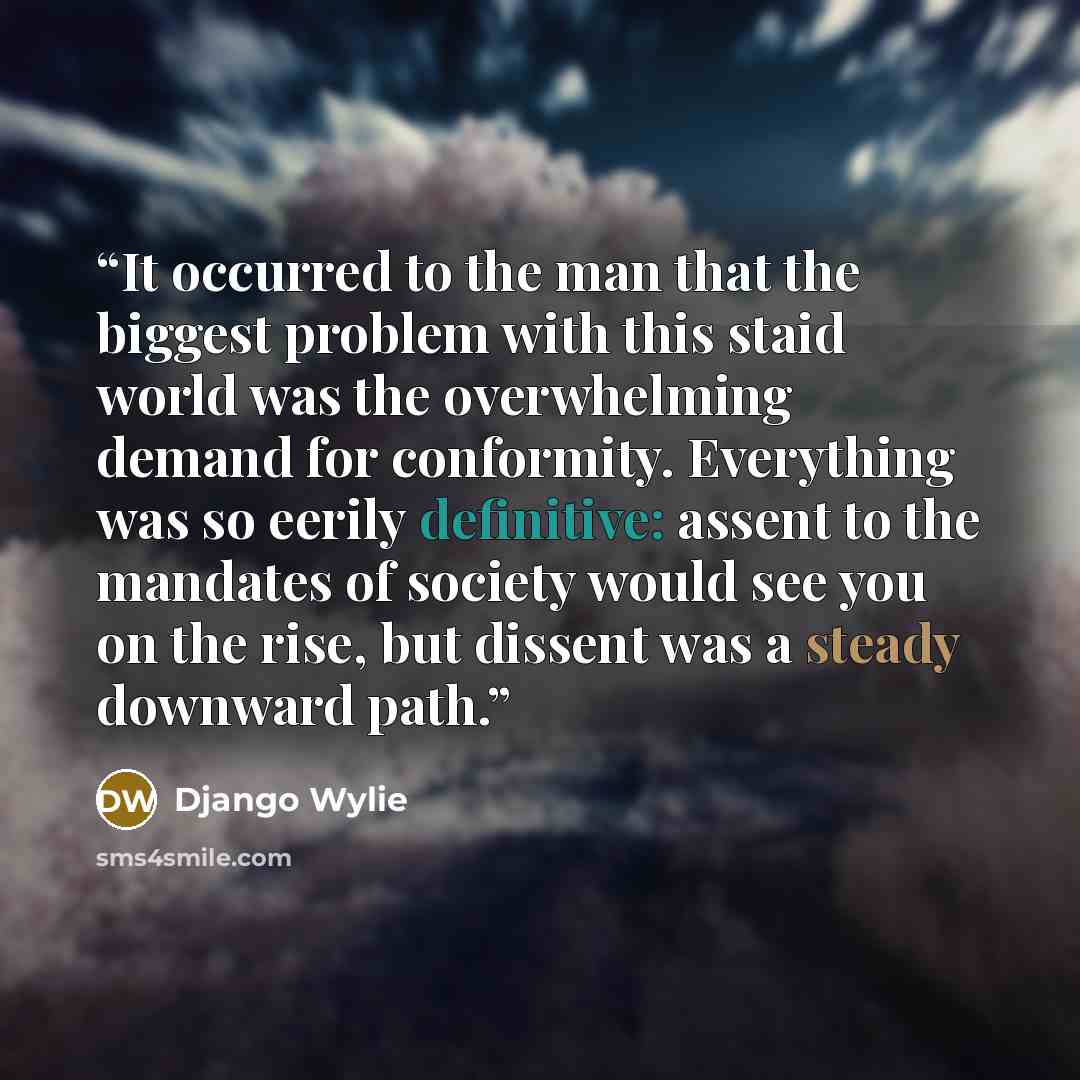 “It occurred to the man that the biggest problem with this staid world was the overwhelming demand for conformity. Everything was so eerily definitive: assent to the mandates of society would see you on the rise, but dissent was a steady downward path.” quote by Django Wylie