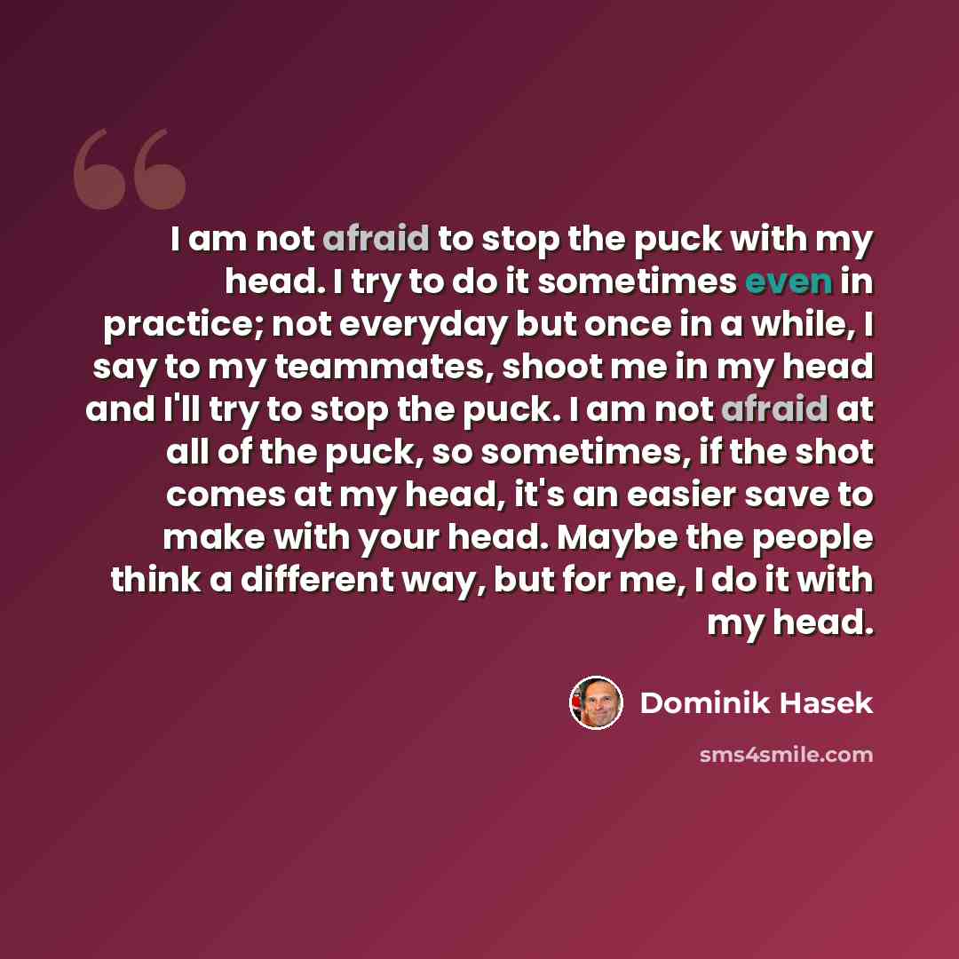 “I am not afraid to stop the puck with my head. I try to do it sometimes even in practice; not everyday but once in a while, I say to my teammates, shoot me in my head and I'll try to stop the puck. I am not afraid at all of the puck, so sometimes, if the shot comes at my head, it's an easier save…” quote by Dominik Hasek