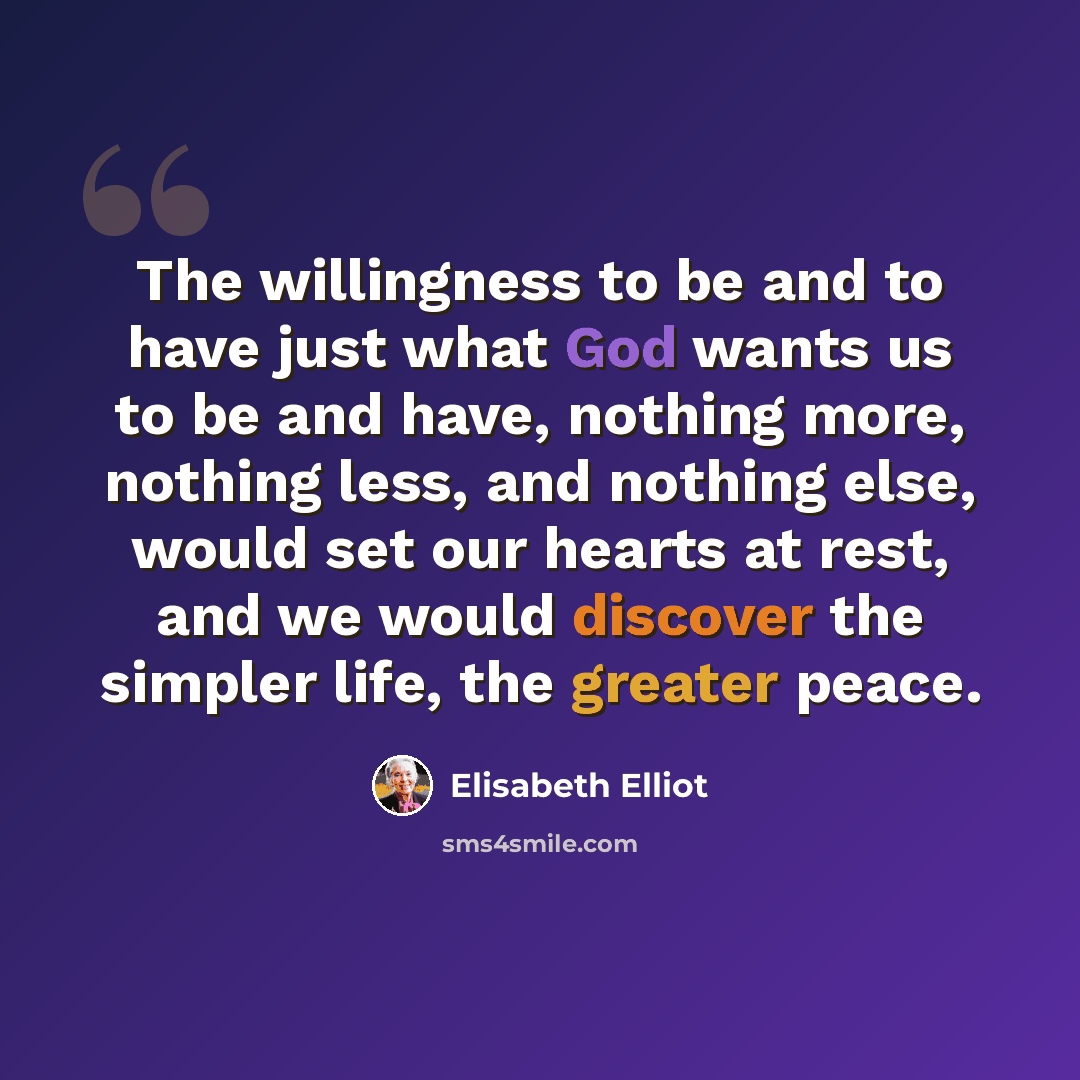 “The willingness to be and to have just what God wants us to be and have, nothing more, nothing less, and nothing else, would set our hearts at rest, and we would discover the simpler life, the greater peace.” quote by Elisabeth Elliot