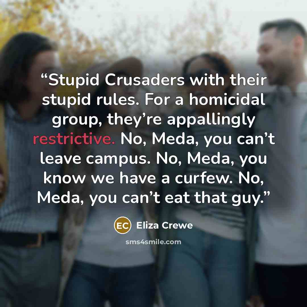 “Stupid Crusaders with their stupid rules. For a homicidal group, they’re appallingly restrictive. No, Meda, you can’t leave campus. No, Meda, you know we have a curfew. No, Meda, you can’t eat that guy.” quote by Eliza Crewe