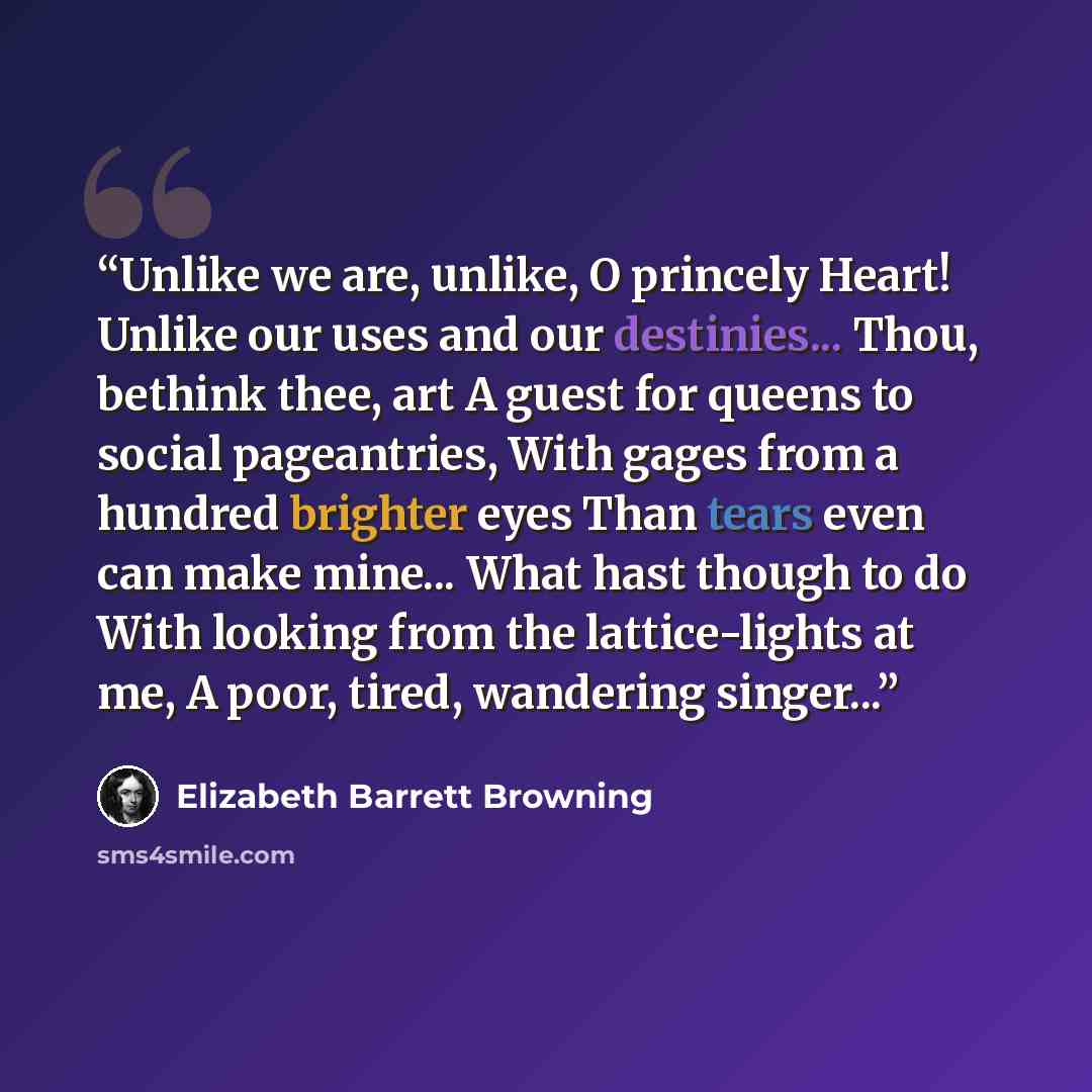 “Unlike we are, unlike, O princely Heart! Unlike our uses and our destinies... Thou, bethink thee, art A guest for queens to social pageantries, With gages from a hundred brighter eyes Than tears even can make mine... What hast though to do With looking from the lattice-lights at me, A poor, tired…” quote by Elizabeth Barrett Browning