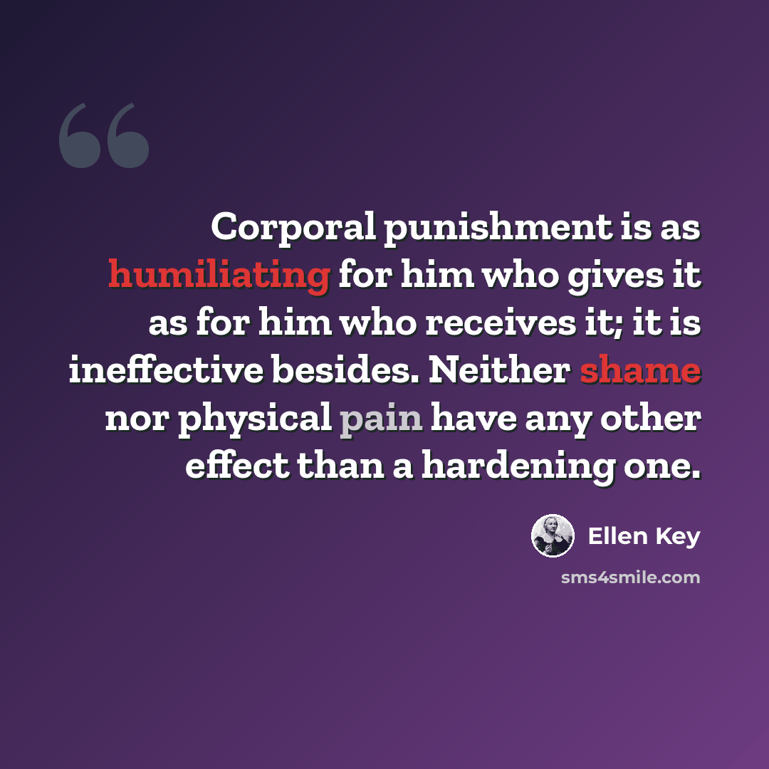 “Corporal punishment is as humiliating for him who gives it as for him who receives it; it is ineffective besides. Neither shame nor physical pain have any other effect than a hardening one.” quote by Ellen Key
