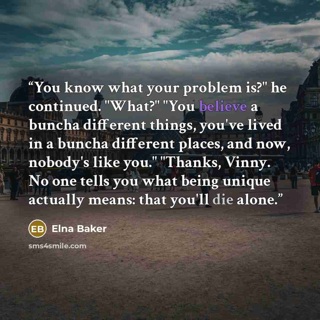 “You know what your problem is?" he continued. "What?" "You believe a buncha different things, you've lived in a buncha different places, and now, nobody's like you." "Thanks, Vinny. No one tells you what being unique actually means: that you'll die alone.” quote by Elna Baker