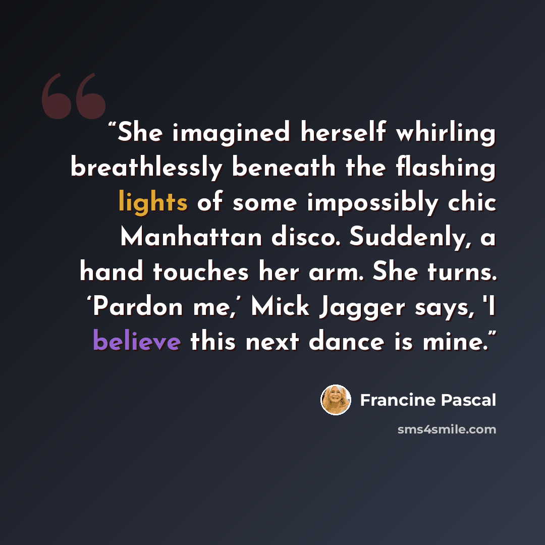 “She imagined herself whirling breathlessly beneath the flashing lights of some impossibly chic Manhattan disco. Suddenly, a hand touches her arm. She turns. ‘Pardon me,’ Mick Jagger says, 'I believe this next dance is mine.” quote by Francine Pascal