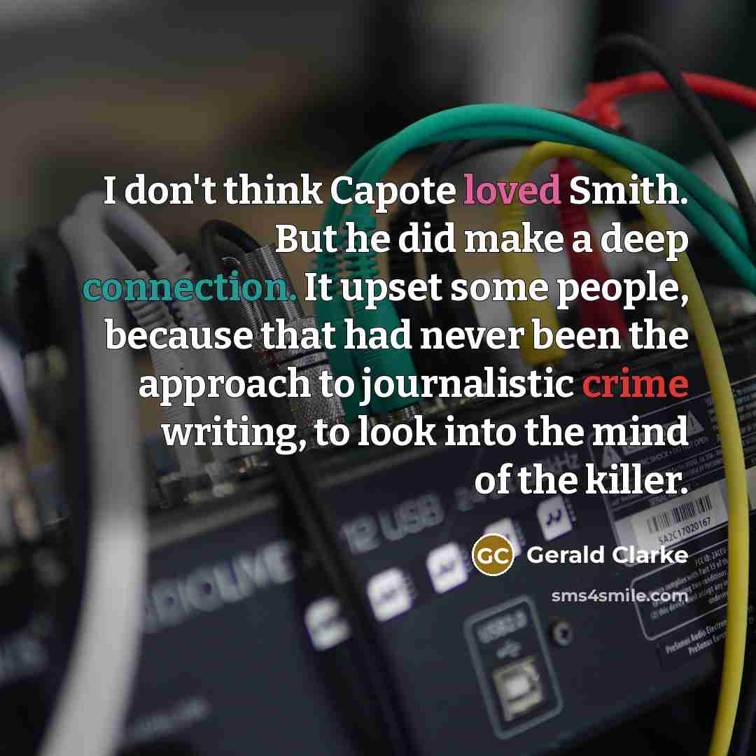 “I don't think Capote loved Smith. But he did make a deep connection. It upset some people, because that had never been the approach to journalistic crime writing, to look into the mind of the killer.” quote by Gerald Clarke