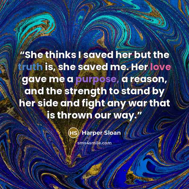 “She thinks I saved her but the truth is, she saved me. Her love gave me a purpose, a reason, and the strength to stand by her side and fight any war that is thrown our way.” quote by Harper Sloan