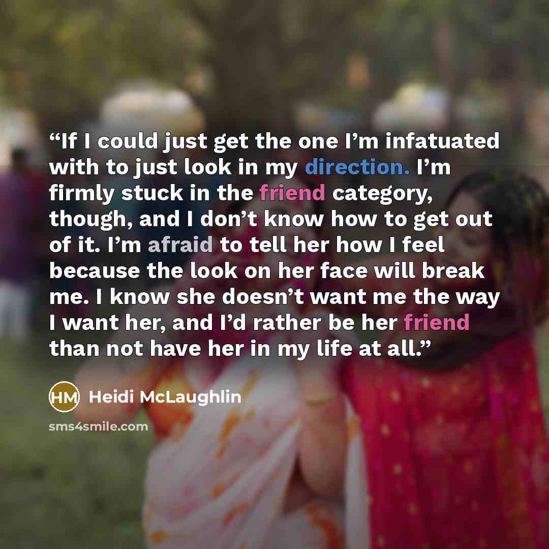 “If I could just get the one I’m infatuated with to just look in my direction. I’m firmly stuck in the friend category, though, and I don’t know how to get out of it. I’m afraid to tell her how I feel because the look on her face will break me. I know she doesn’t want me the way I want her, and I’d…” quote by Heidi McLaughlin