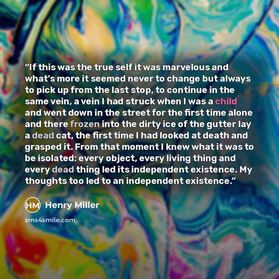 “If this was the true self it was marvelous and what’s more it seemed never to change but always to pick up from the last stop, to continue in the same vein, a vein I had struck when I was a child and went down in the street for the first time alone and there frozen into the dirty ice of the gutter…” quote by Henry Miller