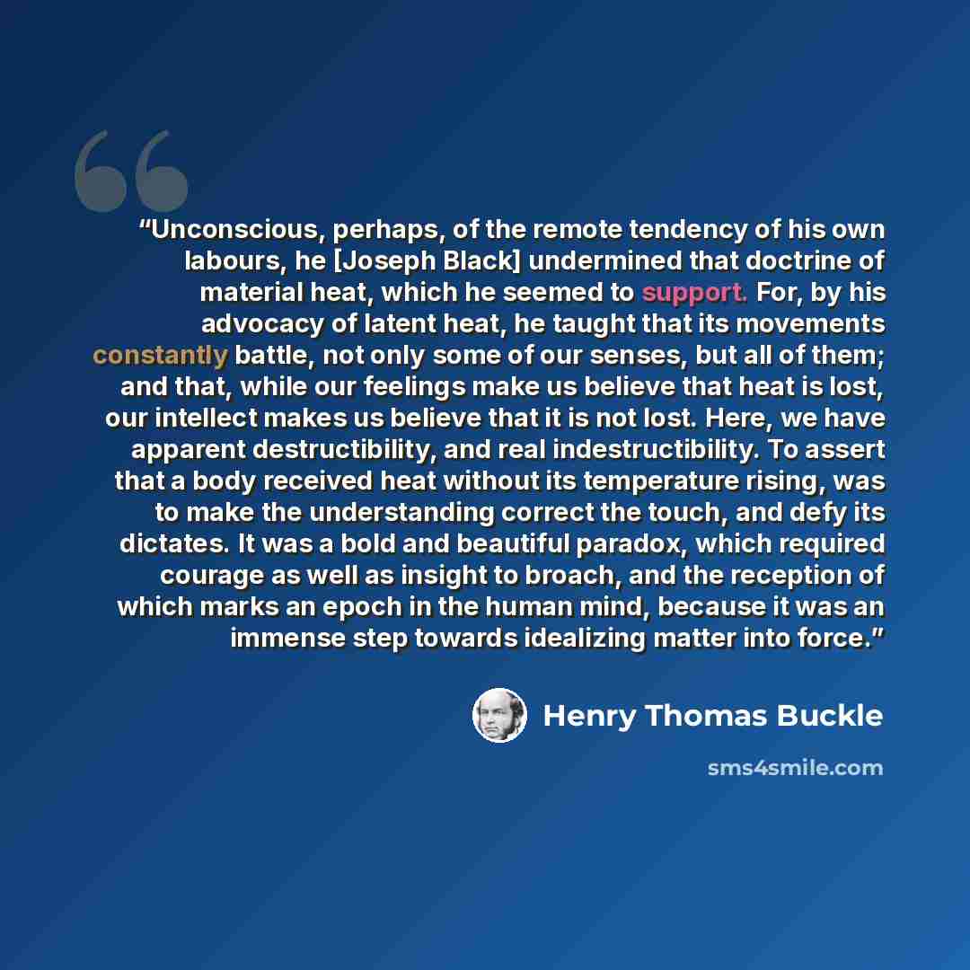 “Unconscious, perhaps, of the remote tendency of his own labours, he [Joseph Black] undermined that doctrine of material heat, which he seemed to support. For, by his advocacy of latent heat, he taught that its movements constantly battle, not only some of our senses, but all of them; and that…” quote by Henry Thomas Buckle