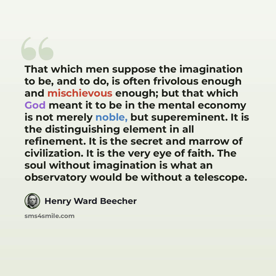 “That which men suppose the imagination to be, and to do, is often frivolous enough and mischievous enough; but that which God meant it to be in the mental economy is not merely noble, but supereminent. It is the distinguishing element in all refinement. It is the secret and marrow of civilization…” quote by Henry Ward Beecher