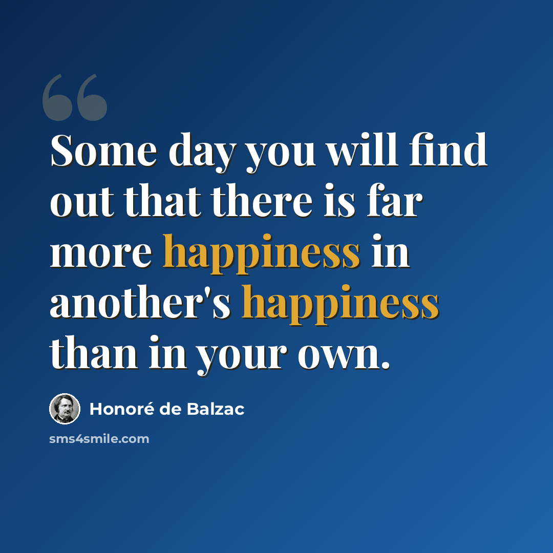 “Some day you will find out that there is far more happiness in another's happiness than in your own.” quote by Honore de Balzac